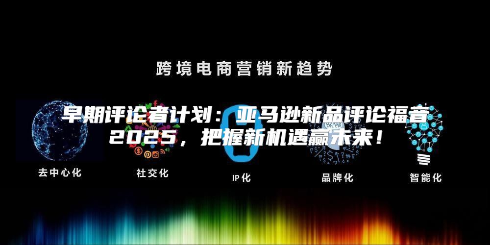 早期评论者计划：亚马逊新品评论福音2025，把握新机遇赢未来！