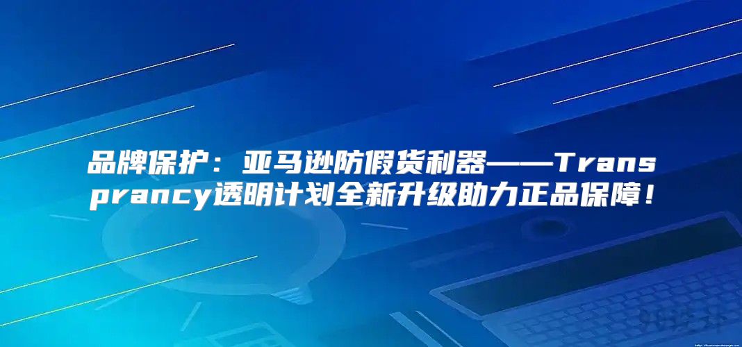 品牌保护：亚马逊防假货利器——Transprancy透明计划全新升级助力正品保障！