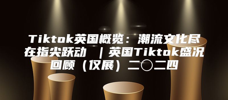 Tiktok英国概览：潮流文化尽在指尖跃动 ｜英国Tiktok盛况回顾仅展二〇二四