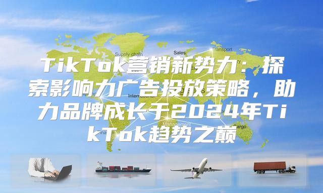 TikTok营销新势力：探索影响力广告投放策略，助力品牌成长于2025年TikTok趋势之巅