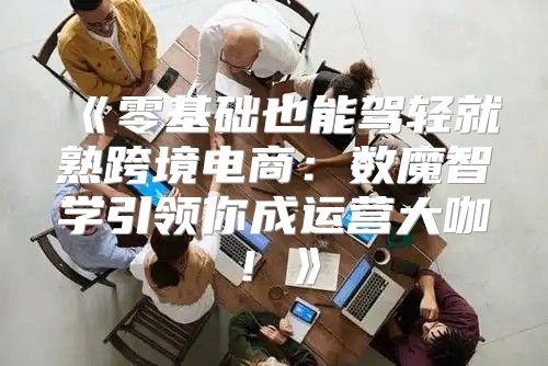零基础也能驾轻就熟跨境电商：数魔智学引领你成运营大咖！