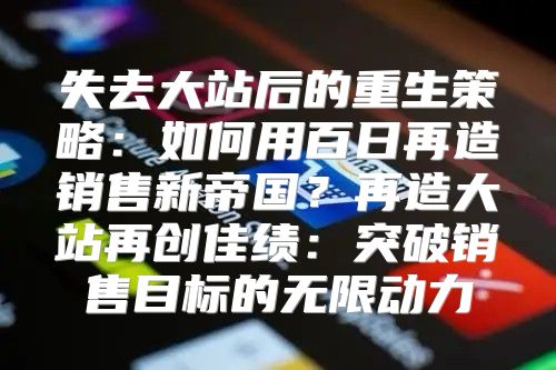 失去大站后的重生策略：如何用百日再造销售新帝国？再造大站再创佳绩：突破销售目标的无限动力