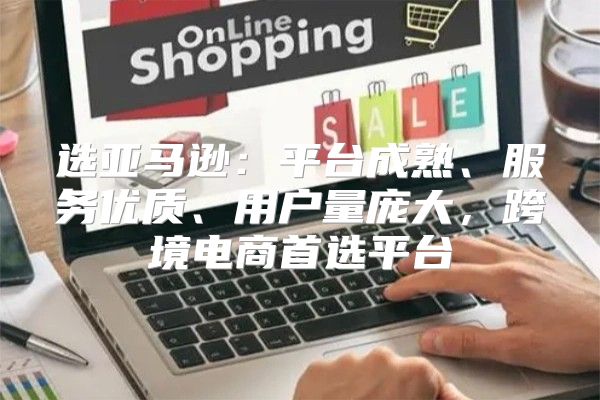 选亚马逊：平台成熟、服务优质、用户量庞大，跨境电商首选平台