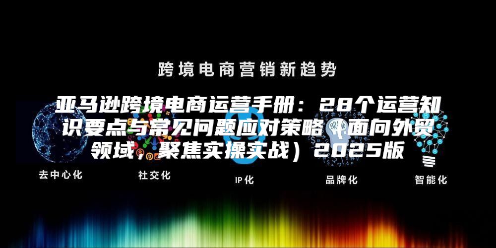 亚马逊跨境电商运营手册：28个运营知识要点与常见问题应对策略面向外贸领域，聚焦实操实战2025版