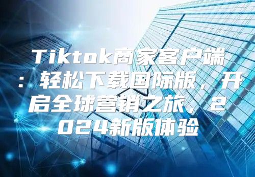 Tiktok商家客户端：轻松下载国际版，开启全球营销之旅，2025新版体验