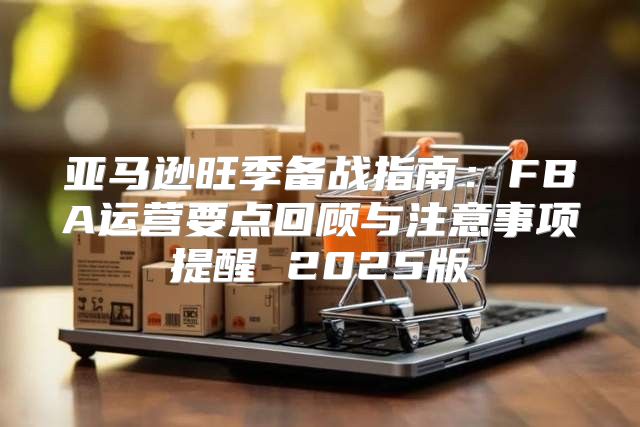 亚马逊旺季备战指南：FBA运营要点回顾与注意事项提醒 2025版