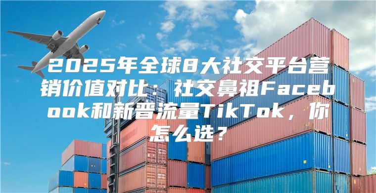 2025年全球8大社交平台营销价值对比：社交鼻祖Facebook和新晋流量TikTok，你怎么选？