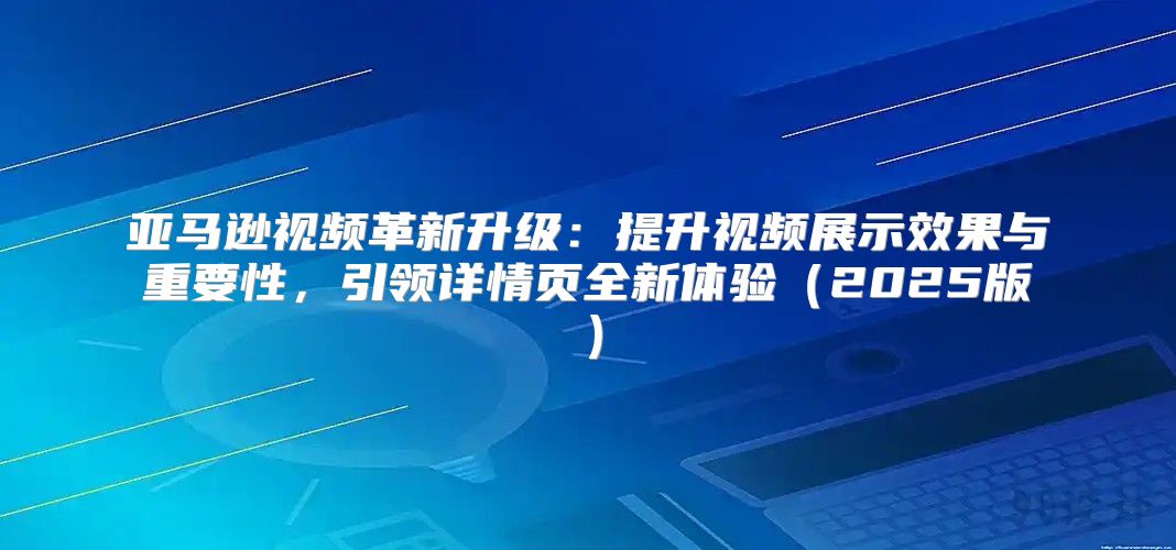 亚马逊视频革新升级：提升视频展示效果与重要性，引领详情页全新体验2025版