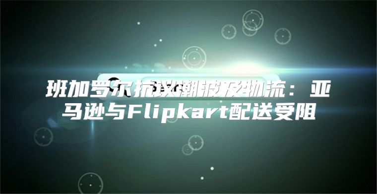 班加罗尔抗议潮波及物流：亚马逊与Flipkart配送受阻