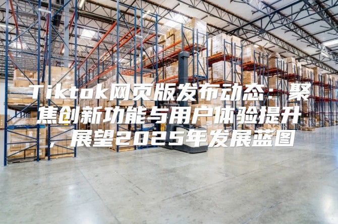 Tiktok网页版发布动态：聚焦创新功能与用户体验提升，展望2025年发展蓝图