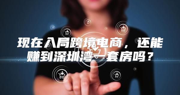 现在入局跨境电商，还能赚到深圳湾一套房吗？