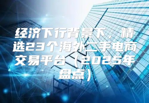 经济下行背景下，精选23个海外二手电商交易平台2025年盘点