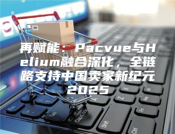 再赋能：Pacvue与Helium融合深化，全链路支持中国卖家新纪元2025