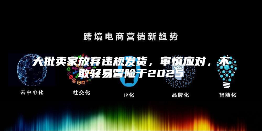 大批卖家放弃违规发货，审慎应对，不敢轻易冒险于2025