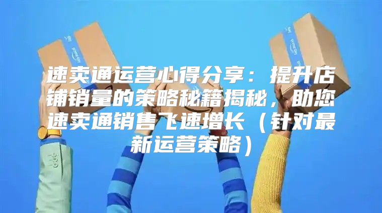 速卖通运营心得分享：提升店铺销量的策略秘籍揭秘，助您速卖通销售飞速增长针对最新运营策略