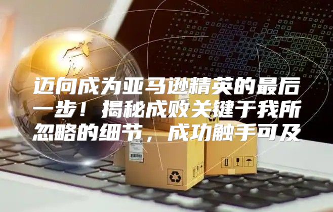 迈向成为亚马逊精英的最后一步！揭秘成败关键于我所忽略的细节，成功触手可及