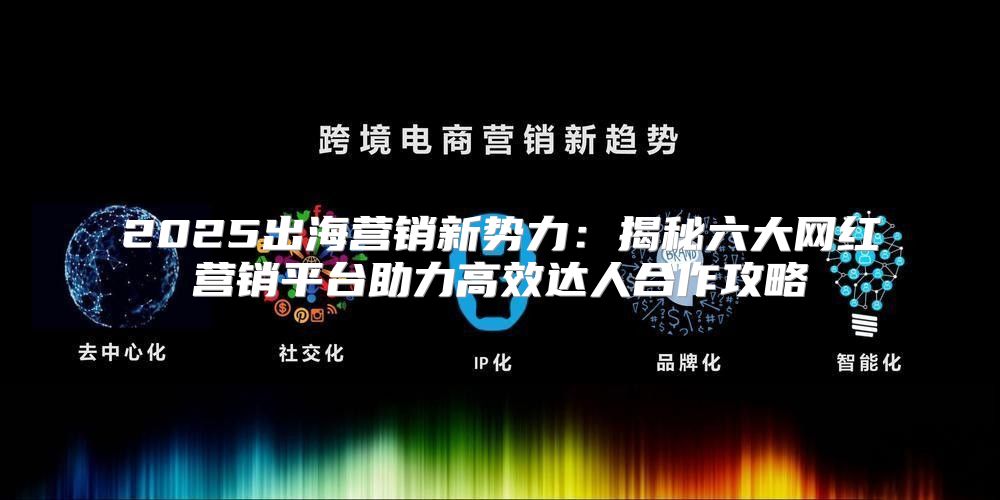 2025出海营销新势力：揭秘六大网红营销平台助力高效达人合作攻略