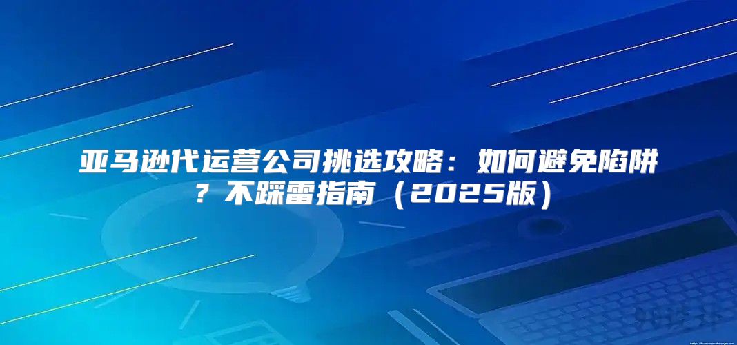 亚马逊代运营公司挑选攻略：如何避免陷阱？不踩雷指南2025版