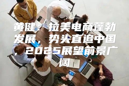 黄健：拉美电商蓬勃发展，势头直追中国，2025展望前景广阔