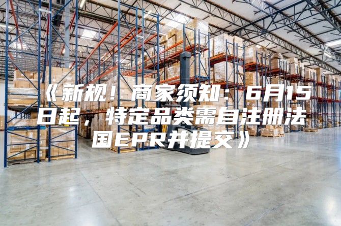新规！商家须知：6月15日起，特定品类需自注册法国EPR并提交