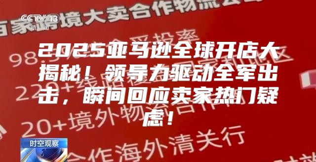 2025亚马逊全球开店大揭秘！领导力驱动全军出击，瞬间回应卖家热门疑虑！