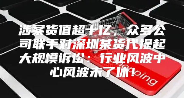 涉案货值超十亿，众多公司联手对深圳某货代提起大规模诉讼：行业风波中心风波未了休！