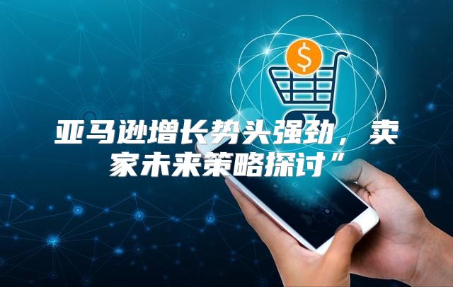 亚马逊增长势头强劲，卖家未来策略探讨”
