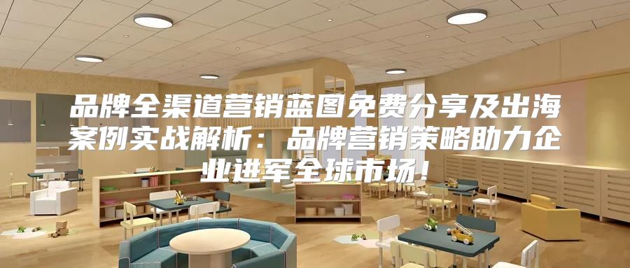 品牌全渠道营销蓝图免费分享及出海案例实战解析：品牌营销策略助力企业进军全球市场！