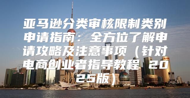 亚马逊分类审核限制类别申请指南：全方位了解申请攻略及注意事项针对电商创业者指导教程 2025版