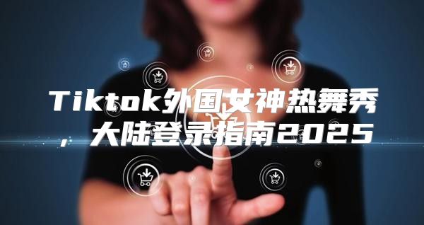 Tiktok外国女神热舞秀，大陆登录指南2025