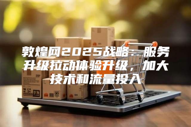 敦煌网2025战略：服务升级拉动体验升级，加大技术和流量投入