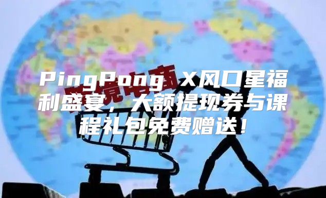 PingPong X风口星福利盛宴，大额提现券与课程礼包免费赠送！