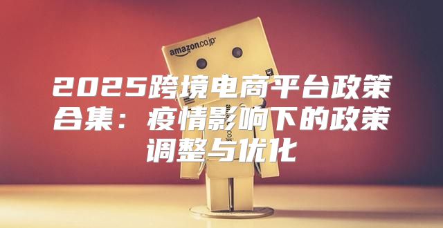 2025跨境电商平台政策合集：疫情影响下的政策调整与优化
