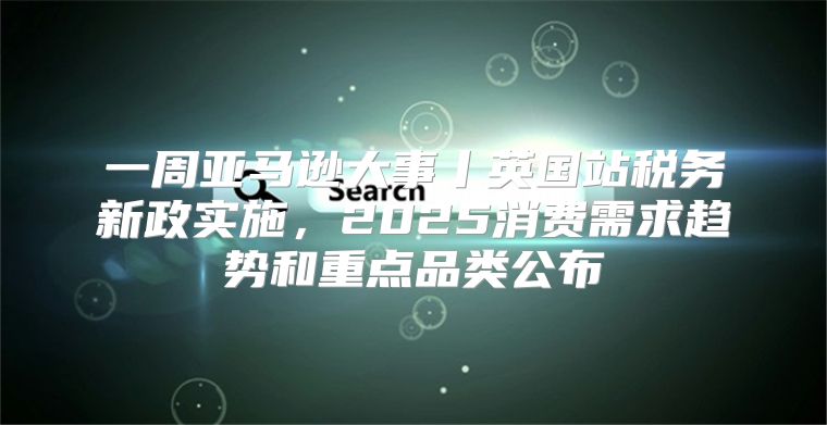 一周亚马逊大事丨英国站税务新政实施，2025消费需求趋势和重点品类公布