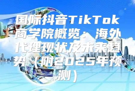 国际抖音TikTok商学院概览：海外代理现状及未来趋势附2025年预测