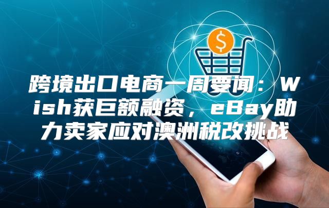 跨境出口电商一周要闻：Wish获巨额融资，eBay助力卖家应对澳洲税改挑战