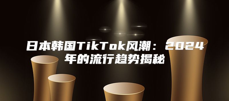 日本韩国TikTok风潮：2025年的流行趋势揭秘