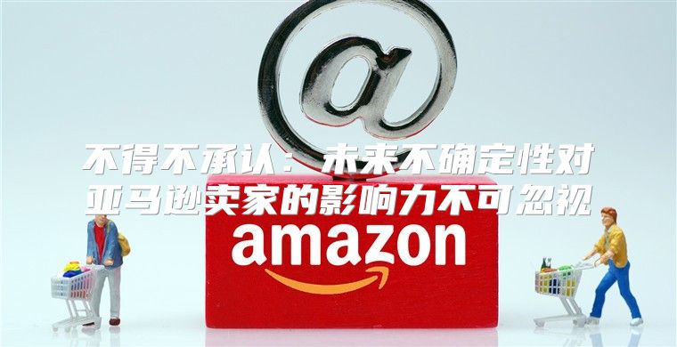 不得不承认：未来不确定性对亚马逊卖家的影响力不可忽视