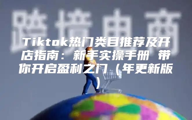 Tiktok热门类目推荐及开店指南：新手实操手册 带你开启盈利之门年更新版