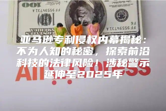 亚马逊专利侵权内幕揭秘：不为人知的秘密，探索前沿科技的法律风险！涉秘警示延伸至2025年