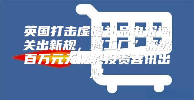 英国打击虚假礼品申报通关出新规，趣工厂”获数百万元天使轮投资喜讯出炉