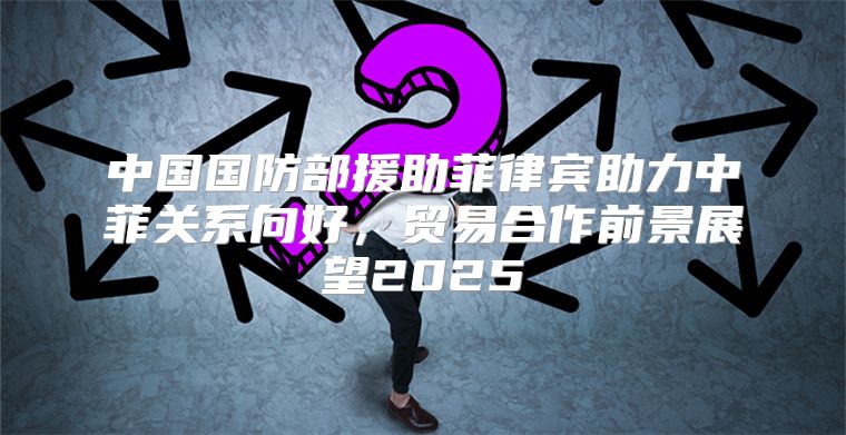中国国防部援助菲律宾助力中菲关系向好，贸易合作前景展望2025
