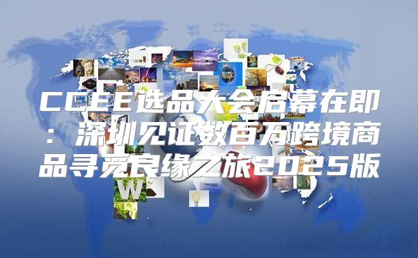 CCEE选品大会启幕在即：深圳见证数百万跨境商品寻觅良缘之旅2025版