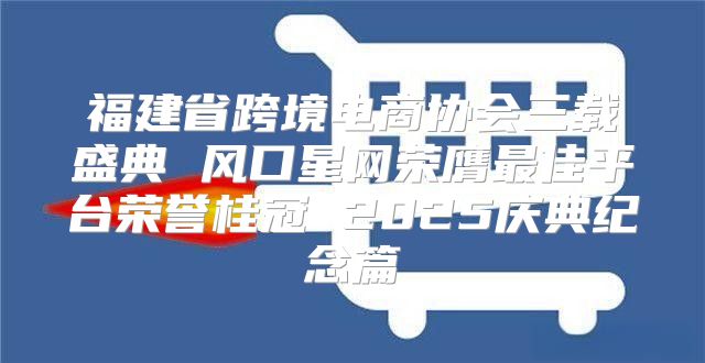 福建省跨境电商协会三载盛典 风口星网荣膺最佳平台荣誉桂冠 2025庆典纪念篇