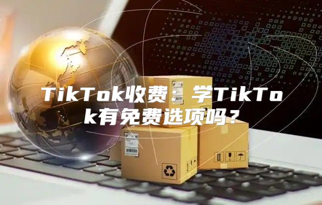 TikTok收费：学TikTok有免费选项吗？