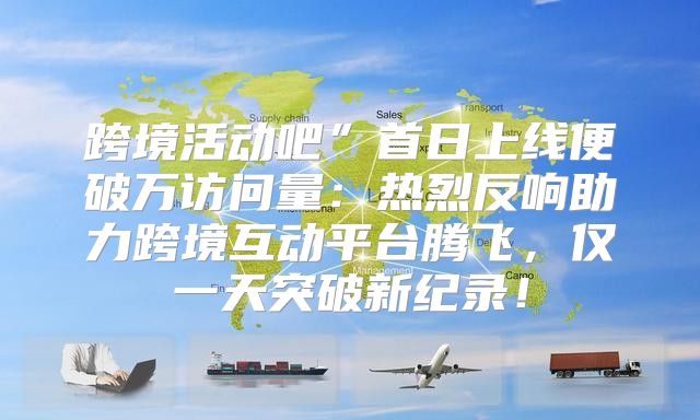 跨境活动吧”首日上线便破万访问量：热烈反响助力跨境互动平台腾飞，仅一天突破新纪录！