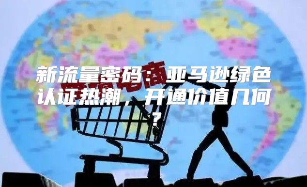 新流量密码：亚马逊绿色认证热潮，开通价值几何？