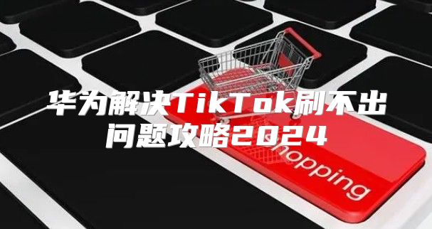 华为解决TikTok刷不出问题攻略2025