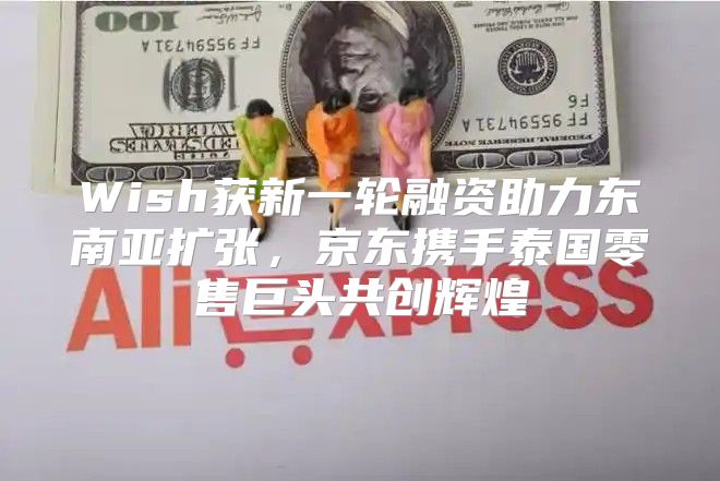 Wish获新一轮融资助力东南亚扩张，京东携手泰国零售巨头共创辉煌