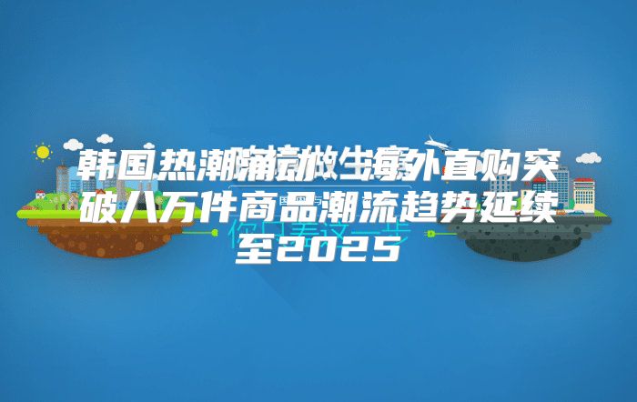 韩国热潮涌动：海外直购突破八万件商品潮流趋势延续至2025